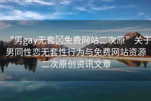 “男g(shù)ay無套?免費(fèi)網(wǎng)站二次原”關(guān)于男同性戀無套性行為與免費(fèi)網(wǎng)站資源二次原創(chuàng)資訊文章