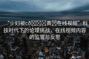 “少婦被c??黃?在線視頻”科技時代下的倫理挑戰(zhàn)，在線視頻內(nèi)容的監(jiān)管與反思