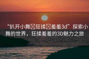 “扒開小舞?狂揉?羞羞3d”探索小舞的世界，狂揉羞羞的3D魅力之旅
