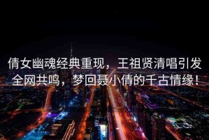 倩女幽魂經(jīng)典重現(xiàn)，王祖賢清唱引發(fā)全網(wǎng)共鳴，夢回聶小倩的千古情緣！