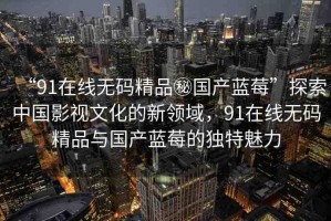 “91在線無碼精品秘國產(chǎn)藍莓”探索中國影視文化的新領域，91在線無碼精品與國產(chǎn)藍莓的獨特魅力