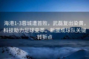海港1-3蓉城遭首敗，武磊復(fù)出染黃，科技助力足球變革，新援成球隊(duì)關(guān)鍵轉(zhuǎn)折點(diǎn)