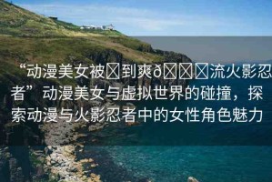 “動(dòng)漫美女被?到爽??流火影忍者”動(dòng)漫美女與虛擬世界的碰撞，探索動(dòng)漫與火影忍者中的女性角色魅力