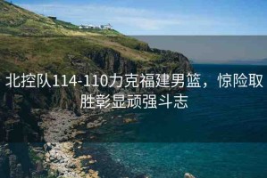 北控隊(duì)114-110力克福建男籃，驚險(xiǎn)取勝彰顯頑強(qiáng)斗志