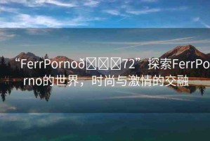 “FerrPorno??72”探索FerrPorno的世界，時(shí)尚與激情的交融