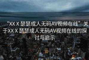 “XXⅩ瑟瑟成人無(wú)碼AV視頻在線”關(guān)于XXⅩ瑟瑟成人無(wú)碼AV視頻在線的探討與啟示