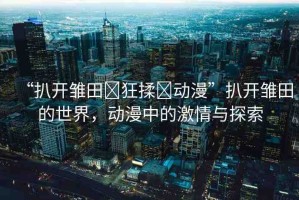 “扒開雛田?狂揉?動(dòng)漫”扒開雛田的世界，動(dòng)漫中的激情與探索