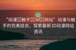“動(dòng)漫?觸手?3d?網(wǎng)站”動(dòng)漫與觸手的完美結(jié)合，探索最新3D動(dòng)漫網(wǎng)站資訊
