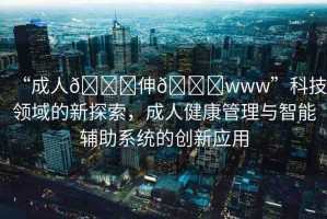 “成人??伸??www”科技領(lǐng)域的新探索，成人健康管理與智能輔助系統(tǒng)的創(chuàng)新應(yīng)用