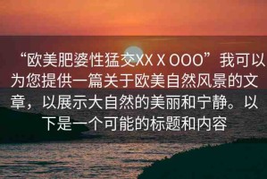 “歐美肥婆性猛交XXⅩOOO”我可以為您提供一篇關(guān)于歐美自然風(fēng)景的文章，以展示大自然的美麗和寧靜。以下是一個(gè)可能的標(biāo)題和內(nèi)容