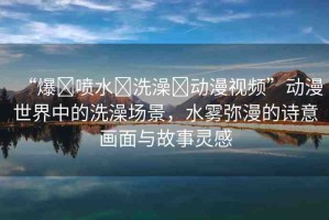 “爆?噴水?洗澡?動(dòng)漫視頻”動(dòng)漫世界中的洗澡場景，水霧彌漫的詩意畫面與故事靈感