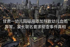 甘肅一幼兒園疑用添加劑致幼兒血鉛異常，家長聯(lián)名要求徹查事件真相