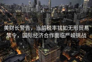 美財長警告，當(dāng)前稅率猶如無形貿(mào)易禁令，國際經(jīng)濟(jì)合作面臨嚴(yán)峻挑戰(zhàn)