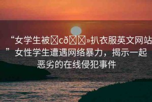 “女學(xué)生被?c??扒衣服英文網(wǎng)站”女性學(xué)生遭遇網(wǎng)絡(luò)暴力，揭示一起惡劣的在線侵犯事件