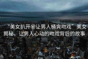 “美女扒開秘讓男人桶爽吻戲”美女揭秘，讓男人心動(dòng)的吻戲背后的故事