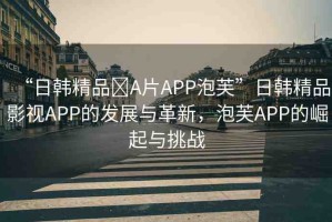 “日韓精品?A片APP泡芙”日韓精品影視APP的發(fā)展與革新，泡芙APP的崛起與挑戰(zhàn)