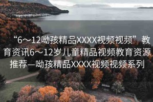 “6～12呦孩精品XXXX視頻視頻”教育資訊6～12歲兒童精品視頻教育資源推薦—呦孩精品XXXX視頻視頻系列
