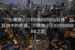 “小嫩嫩小少婦BBBBBB仙蹤林”仙蹤林中的奇遇，小嫩嫩小少婦的BBBBBB之旅