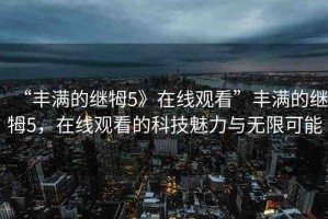 “豐滿的繼牳5》在線觀看”豐滿的繼牳5，在線觀看的科技魅力與無限可能