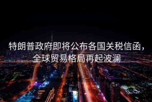 特朗普政府即將公布各國(guó)關(guān)稅信函，全球貿(mào)易格局再起波瀾