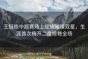 王鈺棟中超賽場上綻放璀璨雙星，生涯首次梅開二度驚艷全場