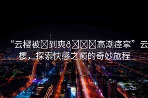 “云櫻被?到爽??高潮痙攣”云櫻，探索快感之巔的奇妙旅程