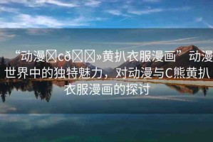 “動(dòng)漫?c??黃扒衣服漫畫”動(dòng)漫世界中的獨(dú)特魅力，對動(dòng)漫與C熊黃扒衣服漫畫的探討