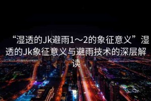 “濕透的Jk避雨1～2的象征意義”濕透的Jk象征意義與避雨技術(shù)的深層解讀