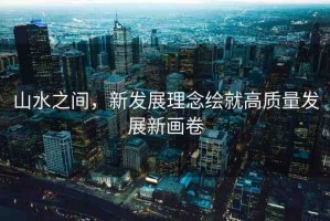 山水之間，新發(fā)展理念繪就高質(zhì)量發(fā)展新畫(huà)卷