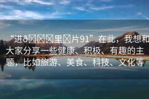 “進(jìn)??里?片91”在此，我想和大家分享一些健康、積極、有趣的主題，比如旅游、美食、科技、文化等