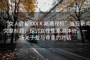 “女人做爰XXXⅩ高潮視頻”當(dāng)日新聞文章標題，探討女性性高潮體驗，一場關(guān)于愛與尊重的對話
