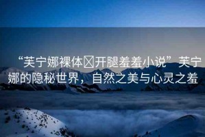 “芙寧娜裸體?開腿羞羞小說”芙寧娜的隱秘世界，自然之美與心靈之羞