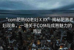 “com肥熟60老婦ⅩXX”揭秘肥熟老婦現(xiàn)象，一場關(guān)于COM與成熟魅力的熱議