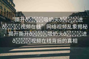 “撕開(kāi)??吸奶頭??進(jìn)??視頻在線”網(wǎng)絡(luò)視頻亂象揭秘，揭開(kāi)撕開(kāi)??吸奶頭??進(jìn)??視頻在線背后的真相