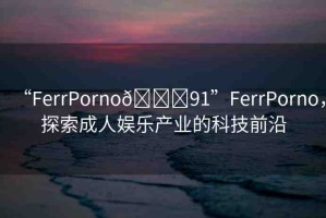 “FerrPorno??91”FerrPorno，探索成人娛樂(lè)產(chǎn)業(yè)的科技前沿