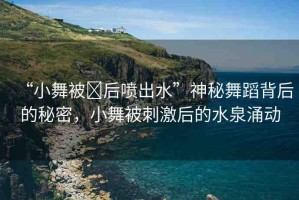 “小舞被?后噴出水”神秘舞蹈背后的秘密，小舞被刺激后的水泉涌動