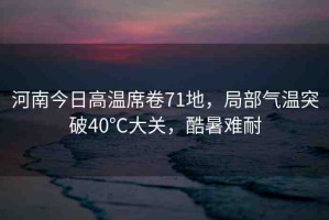 河南今日高溫席卷71地，局部氣溫突破40℃大關(guān)，酷暑難耐