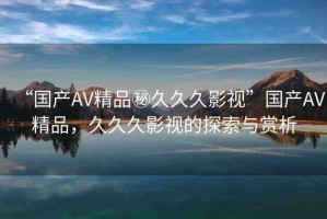 “國(guó)產(chǎn)AV精品秘久久久影視”國(guó)產(chǎn)AV精品，久久久影視的探索與賞析