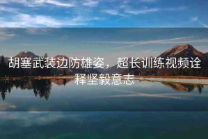 胡塞武裝邊防雄姿，超長訓練視頻詮釋堅毅意志