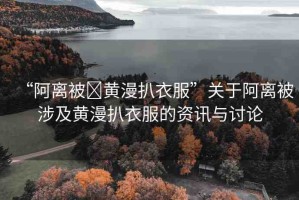 “阿離被?黃漫扒衣服”關(guān)于阿離被涉及黃漫扒衣服的資訊與討論
