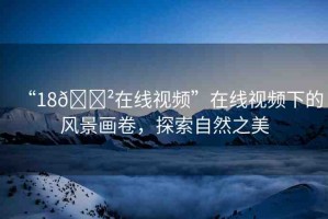 “18??在線視頻”在線視頻下的風(fēng)景畫卷，探索自然之美