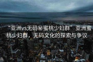 “亞洲vs無碼秘蜜桃少婦群”亞洲蜜桃少婦群，無碼文化的探索與爭議