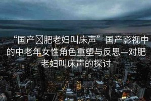 “國(guó)產(chǎn)?肥老婦叫床聲”國(guó)產(chǎn)影視中的中老年女性角色重塑與反思—對(duì)肥老婦叫床聲的探討