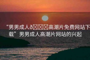 “男男成人??高潮片免費網(wǎng)站下載”男男成人高潮片網(wǎng)站的興起