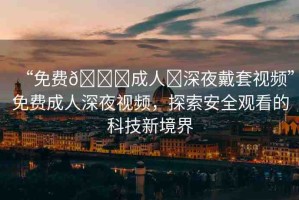 “免費??成人?深夜戴套視頻”免費成人深夜視頻，探索安全觀看的科技新境界