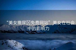 “美女撒尿?免費(fèi)網(wǎng)站”美女在社會(huì)中的影響力