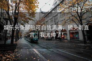 娛樂頭條邱貽可自信滿滿，鏡頭前直言，我太帥了！