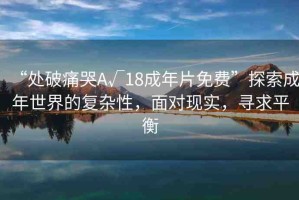 “處破痛哭A√18成年片免費(fèi)”探索成年世界的復(fù)雜性，面對(duì)現(xiàn)實(shí)，尋求平衡