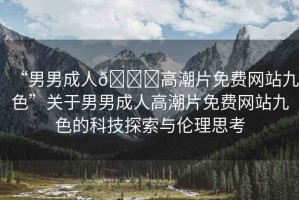 “男男成人??高潮片免費(fèi)網(wǎng)站九色”關(guān)于男男成人高潮片免費(fèi)網(wǎng)站九色的科技探索與倫理思考