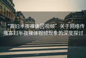 “寡婦半夜裸體?視頻”關(guān)于網(wǎng)絡傳播寡婦半夜裸體視頻現(xiàn)象的深度探討